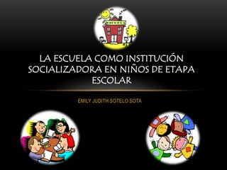LA ESCUELA COMO INSTITUCIÓN
SOCIALIZADORA EN NIÑOS DE ETAPA
            ESCOLAR

         EMILY JUDITH SOTELO SOTA
 