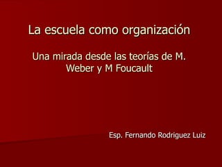 La escuela como organización Una mirada desde las teorías de M. Weber y M Foucault Esp. Fernando Rodriguez Luiz 