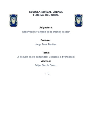 ESCUELA NORMAL URBANA
FEDERAL DEL ISTMO.
Asignatura:
Observación y análisis de la práctica escolar
Profesor:
Jorge Toral Benítez.
Tema:
La escuela con la comunidad: ¿pelados o divorciados?
Alumno:
Felipe García Orozco
1 “C”
 