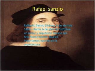 Rafael sanzio
Raffaello Sanzio (Urbino, 6 de abril de
1483 – Roma, 6 de abril de 1520)fue
un pintor y arquitecto italiano del
Alto Renacimiento. Realizó
importantes aportes en la
arquitectura.
 