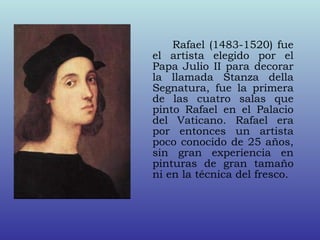 Rafael (1483-1520) fue
el artista elegido por el
Papa Julio II para decorar
la llamada Stanza della
Segnatura, fue la primera
de las cuatro salas que
pinto Rafael en el Palacio
del Vaticano. Rafael era
por entonces un artista
poco conocido de 25 años,
sin gran experiencia en
pinturas de gran tamaño
ni en la técnica del fresco.
 