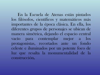 En la Escuela de Atenas están pintados
los filósofos, científicos y matemáticos más
importantes de la época clásica. En ella, los
diferentes grupos de personajes se ubican de
manera simétrica, dejando el espacio central
vacío para contemplar mejor a los
protagonistas, recortados ante un fondo
celeste e iluminados por un potente foco de
luz que resalta la monumentalidad de la
construcción.
 