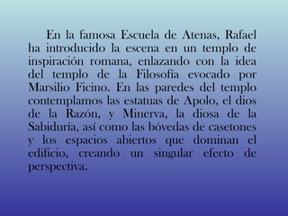 En la famosa Escuela de Atenas, Rafael
ha introducido la escena en un templo de
inspiración romana, enlazando con la idea
del templo de la Filosofía evocado por
Marsilio Ficino. En las paredes del templo
contemplamos las estatuas de Apolo, el dios
de la Razón, y Minerva, la diosa de la
Sabiduría, así como las bóvedas de casetones
y los espacios abiertos que dominan el
edificio, creando un singular efecto de
perspectiva.
 
