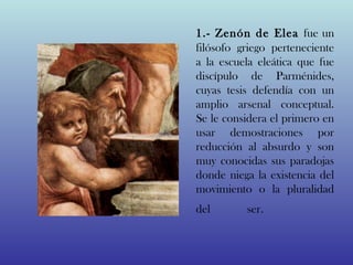 1.- Zenón de Elea fue un
filósofo griego perteneciente
a la escuela eleática que fue
discípulo de Parménides,
cuyas tesis defendía con un
amplio arsenal conceptual.
Se le considera el primero en
usar demostraciones por
reducción al absurdo y son
muy conocidas sus paradojas
donde niega la existencia del
movimiento o la pluralidad
del       ser.              
 