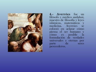 4.- Averróes fue un
filósofo y médico andalusí,
maestro de filosofía y leyes
islámicas, matemáticas y
medicina. Averróes se
esforzó en aclarar cómo
piensa el ser humano y
cómo es posible la
formulación de verdades
universales y eternas por
parte       de         seres
perecederos. 
 
