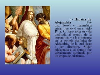                                         
                    6.- Hipatia de
Alejandría                        Fue
una filosofa y matemática
griega que vivió en el siglo
IV a. C. Paso toda su vida
dedicada al estudio de la
astronomía y a la enseñanza
en la escuela platónica de
Alejandría, de la cual llego
a ser directora. Mujer
adelantada a su tiempo fue
salvajemente asesinada por
un grupo de cristianos.
 