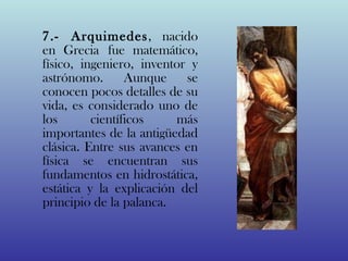 7.- Arquimedes, nacido
en Grecia fue matemático,
físico, ingeniero, inventor y
astrónomo.       Aunque se
conocen pocos detalles de su
vida, es considerado uno de
los       científicos    más
importantes de la antigüedad
clásica. Entre sus avances en
física se encuentran sus
fundamentos en hidrostática,
estática y la explicación del
principio de la palanca.
 