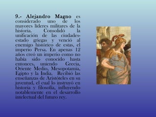 9.- Alejandro Magno es
considerado uno de los
mayores líderes militares de la
historia.      Consolidó       la
unificación de las ciudades-
estado griegas y venció al
enemigo histórico de estas, el
imperio Persa. En apenas 12
años creó un imperio como no
había sido conocido hasta
entonces, uniendo  Grecia,
Oriente Medio, Mesopotamia,
Egipto y la India.  Recibió las
enseñanzas de Aristóteles en su
juventud, el cual lo instruyó en
historia y filosofía, influyendo
notablemente en el desarrollo
intelectual del futuro rey. 
 