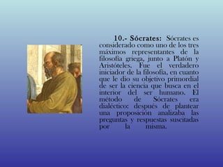 10.- Sócrates: Sócrates es
considerado como uno de los tres
máximos representantes de la
filosofía griega, junto a Platón y
Aristóteles. Fue el verdadero
iniciador de la filosofía, en cuanto
que le dio su objetivo primordial
de ser la ciencia que busca en el
interior del ser humano. El
método       de     Sócrates     era
dialéctico: después de plantear
una proposición analizaba las
preguntas y respuestas suscitadas
por       la     misma.
 