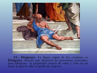 13.- Diógenes. La figura enjuta de los escalones es
           
    Diógenes, filosofo que aborrecía las posesiones terrenales,
    para Diógenes la propiedad carecía de valor y vivía en un
    tonel, lo que le valió el apodo de el perro.
 