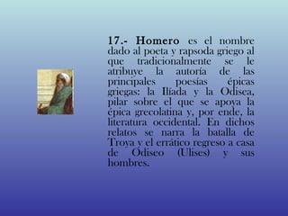 17.- Homero es el nombre
dado al poeta y rapsoda griego al
que tradicionalmente se le
atribuye la autoría de las
principales     poesías     épicas
griegas: la Ilíada y la Odisea,
pilar sobre el que se apoya la
épica grecolatina y, por ende, la
literatura occidental. En dichos
relatos se narra la batalla de
Troya y el errático regreso a casa
de Odiseo (Ulises) y sus
hombres.
 