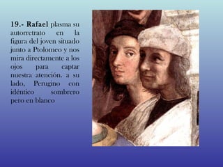 19.- Rafael plasma su
autorretrato en la
figura del joven situado
junto a Ptolomeo y nos
mira directamente a los
ojos     para     captar
nuestra atención. a su
lado, Perugino con
idéntico       sombrero
pero en blanco
 