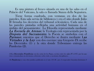 Es una pintura al fresco situada en una de las salas en el
Palacio del Vaticano, la sala es llamada Stanza della Segnatura.
      Tiene forma cuadrada, con ventanas en dos de las
paredes. Esta sala servia de biblioteca y era el sitio donde Julio
II firmaba los decretos del tribunal eclesiástico. Cada una de
las paredes pintadas reflejaba una actividad humana en el
ámbito del pensamiento: La Filosofía representada mediante
La Escuela de Atenas ; la Teología está representada por la
Disputa del Sacramento ; la Poesía se simboliza con el
Parnaso ; mientras que el Derecho se ilustra mediante Las
Virtudes y la Ley con dos escenas: una Gregorio IX recibe
las Decretales (1) y la otra donde Triboniano entrega las
Pandectas (2).

(1)Las Decretales Pontificias son las cartas de los Papas, escritas entre los siglos IV al XV, por las que
éstos comunicaban sus decisiones referentes sobre todo a cuestiones disciplinares.

(2) Pandectas es una obra jurídica publicada en el año 533 dC. por el emperador bizantino Justiniano I
 