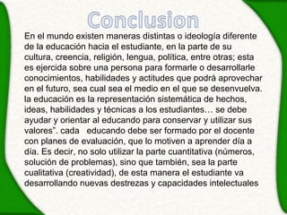 En el mundo existen maneras distintas o ideología diferente
de la educación hacia el estudiante, en la parte de su
cultura, creencia, religión, lengua, política, entre otras; esta
es ejercida sobre una persona para formarle o desarrollarle
conocimientos, habilidades y actitudes que podrá aprovechar
en el futuro, sea cual sea el medio en el que se desenvuelva.
la educación es la representación sistemática de hechos,
ideas, habilidades y técnicas a los estudiantes… se debe
ayudar y orientar al educando para conservar y utilizar sus
valores”. cada educando debe ser formado por el docente
con planes de evaluación, que lo motiven a aprender día a
día. Es decir, no solo utilizar la parte cuantitativa (números,
solución de problemas), sino que también, sea la parte
cualitativa (creatividad), de esta manera el estudiante va
desarrollando nuevas destrezas y capacidades intelectuales
 