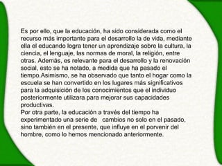 Es por ello, que la educación, ha sido considerada como el
recurso más importante para el desarrollo la de vida, mediante
ella el educando logra tener un aprendizaje sobre la cultura, la
ciencia, el lenguaje, las normas de moral, la religión, entre
otras. Además, es relevante para el desarrollo y la renovación
social, esto se ha notado, a medida que ha pasado el
tiempo.Asimismo, se ha observado que tanto el hogar como la
escuela se han convertido en los lugares más significativos
para la adquisición de los conocimientos que el individuo
posteriormente utilizara para mejorar sus capacidades
productivas.
Por otra parte, la educación a través del tiempo ha
experimentado una serie de cambios no solo en el pasado,
sino también en el presente, que influye en el porvenir del
hombre, como lo hemos mencionado anteriormente.
 