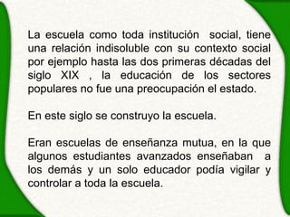 La escuela como toda institución social, tiene
una relación indisoluble con su contexto social
por ejemplo hasta las dos primeras décadas del
siglo XIX , la educación de los sectores
populares no fue una preocupación el estado.

En este siglo se construyo la escuela.

Eran escuelas de enseñanza mutua, en la que
algunos estudiantes avanzados enseñaban a
los demás y un solo educador podía vigilar y
controlar a toda la escuela.
 