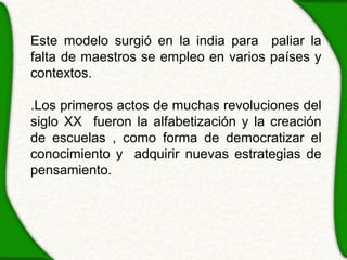 Este modelo surgió en la india para paliar la
falta de maestros se empleo en varios países y
contextos.

.Los primeros actos de muchas revoluciones del
siglo XX fueron la alfabetización y la creación
de escuelas , como forma de democratizar el
conocimiento y adquirir nuevas estrategias de
pensamiento.
 
