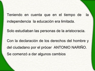 Teniendo en cuenta que en el tiempo de             la
independencia la educación era limitada.

Solo estudiaban las personas de la aristocracia.

Con la declaración de los derechos del hombre y
del ciudadano por el prócer ANTONIO NARIÑO.
Se comenzó a dar algunos cambios
 
