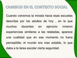 Cuando volvemos la mirada hacia esas escuelas
descritas por los adultos de hoy , en la que
muchos     docentes     en    ejercicio     vivieron
experiencias similares a las relatadas, aparece
una cualidad que en ese momento no fuera
perceptible; el mundo era mas estable, lo que
daba a la tarea escolar cierta seguridad.
 