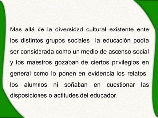Mas allá de la diversidad cultural existente ente
los distintos grupos sociales la educación podía
ser considerada como un medio de ascenso social
y los maestros gozaban de ciertos privilegios en
general como lo ponen en evidencia los relatos
los alumnos ni soñaban en cuestionar las
disposiciones o actitudes del educador.
 