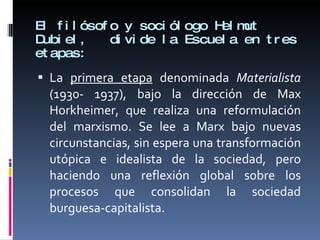 El filósofo y sociólogo Helmut Dubiel,  divide la Escuela en tres etapas:  La  primera etapa  denominada  Materialista  (1930- 1937), bajo la dirección de Max Horkheimer, que realiza una reformulación del marxismo. Se lee a Marx bajo nuevas circunstancias, sin espera una transformación utópica e idealista de la sociedad, pero haciendo una reflexión global sobre los procesos que consolidan la sociedad burguesa-capitalista.  