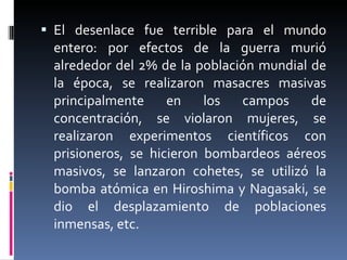 El desenlace fue terrible para el mundo entero: por efectos de la guerra murió alrededor del 2% de la población mundial de la época, se realizaron masacres masivas principalmente en los campos de concentración, se violaron mujeres, se realizaron experimentos científicos con prisioneros, se hicieron bombardeos aéreos masivos, se lanzaron cohetes, se utilizó la bomba atómica en Hiroshima y Nagasaki, se dio el desplazamiento de poblaciones inmensas, etc.  