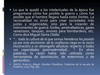 Lo que le quedó a los intelectuales de la época fue preguntarse cómo fue posible la guerra y cómo fue posible que el hombre llegara hasta estos límites. La racionalidad no sirvió para crear sociedades más justas y organizadas, sino para la creación de instrumentos de guerra: fusiles, ametralladoras, gases venenosos, tanques, aviones para bombardeos, etc. Como dice Miguel Santa Olalla:  “…  toda la cultura de la que somos herederos ha pasado ya por esta dicotomía: de la confianza ciega en la razón (Ilustración) a un desengaño absoluto respecto a todas sus capacidades (posmodernidad)… “.  En otras palabras, la razón había sido utilizada como herramienta de dominación, de exterminio y de genocidios.  SANTA OLALLA, Miguel. Estudios Filosóficos. Dialéctica de la escuela de Frankfurt, 2001, Pág. 369. 