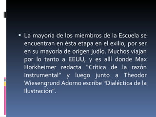 La mayoría de los miembros de la Escuela se encuentran en ésta etapa en el exilio, por ser en su mayoría de origen judío. Muchos viajan por lo tanto a EEUU, y es allí donde Max Horkheimer redacta “Crítica de la razón Instrumental” y luego junto a Theodor Wiesengrund Adorno escribe “Dialéctica de la Ilustración”. 