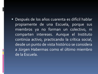 Después de los años cuarenta es difícil hablar propiamente de una Escuela, porque sus miembros ya no forman un colectivo, ni comparten intereses.  Aunque el Instituto continúa activo, practicando la crítica social, desde un punto de vista histórico se considera a Jürgen Habermas como el último miembro de la Escuela.  