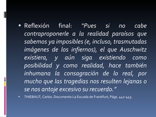 Reflexión final:  “Pues si no cabe contraproponerle a la realidad paraísos que sabemos ya imposibles (e, incluso, trasmutadas imágenes de los infiernos), el que Auschwitz existiera, y aún siga existiendo como posibilidad y como realidad, hace también inhumana la consagración de lo real, por mucho que las tragedias nos resulten lejanas o se nos antoje excesivo su recuerdo.” THIEBAUT, Carlos. Documento La Escuela de Frankfurt, Págs. 442-443.  