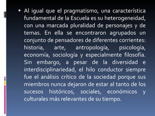 Al igual que el pragmatismo, una característica fundamental de la Escuela es su heterogeneidad, con una marcada pluralidad de personajes y de temas. En ella se encontraron agrupados un conjunto de pensadores de diferentes corrientes: historia, arte , antropología, psicología, economía, sociología y especialmente filosofía. Sin embargo, a pesar de la diversidad e interdisciplinariedad, el hilo conductor siempre fue el análisis crítico de la sociedad porque sus miembros nunca dejaron de  estar al tanto de los sucesos históricos, sociales, económicos y culturales más relevantes de su tiempo.  