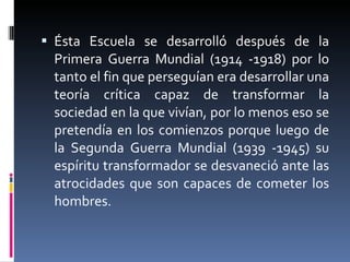 Ésta Escuela se desarrolló después de la Primera Guerra Mundial (1914 -1918) por lo tanto el fin que perseguían era desarrollar una teoría crítica capaz de transformar la sociedad en la que vivían, por lo menos eso se pretendía en los comienzos porque luego de la Segunda Guerra Mundial (1939 -1945) su espíritu transformador se desvaneció ante las atrocidades que son capaces de cometer los hombres.  