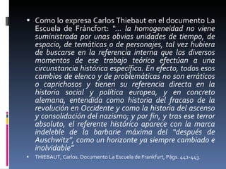 Como lo expresa Carlos Thiebaut en el documento La Escuela de Fráncfort:  “… la homogeneidad no viene suministrada por unas obvias unidades de tiempo, de espacio, de temáticas o de personajes, tal vez hubiera de buscarse en la referencia interna que los diversos momentos de ese trabajo teórico efectúan a una circunstancia histórica específica. En efecto, todos esos cambios de elenco y de problemáticas no son erráticos o caprichosos y tienen su referencia directa en la historia social y política europea, y en concreto alemana, entendida como historia del fracaso de la revolución en Occidente y como la historia del ascenso y consolidación del nazismo; y por fin, y tras ese terror absoluto, el referente histórico aparece con la marca indeleble de la barbarie máxima del “después de Auschwitz”, como un horizonte ya siempre cambiado e inolvidable” THIEBAUT, Carlos. Documento La Escuela de Frankfurt, Págs. 442-443.  