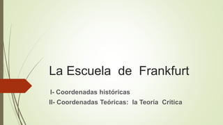 La Escuela de Frankfurt
I- Coordenadas históricas
II- Coordenadas Teóricas: la Teoría Crítica
 