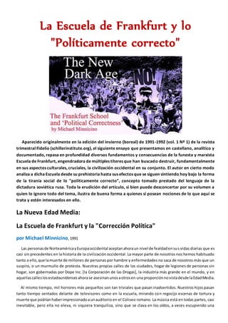 La Escuela de Frankfurt y lo
"Políticamente correcto"
Aparecido originalmente en la edición del invierno (boreal) de 1991-1992 (vol. 1 Nº 1) de la revista
trimestral Fidelio (schillerinstitute.org), el siguiente ensayo que presentamos en castellano, analítico y
documentado, repasa en profundidad diversos fundamentos y consecuencias de la funesta y marxista
Escuela de Frankfurt, engendradora de múltiples títeres que han buscado destruír, fundamentalmente
en sus aspectos culturales, cruciales, la civilización occidental en su conjunto. El autor en cierto modo
analiza a dicha Escuela desde su prehistoria hasta sus efectos que se siguen sintiendo hoy bajo la forma
de la tiranía social de lo "políticamente correcto", concepto tomado prestado del lenguaje de la
dictadura soviética rusa. Toda la erudición del artículo, si bien puede desconcertar por su volumen a
quien lo ignore todo del tema, ilustra de buena forma a quienes sí posean nociones de lo que aquí se
trata y estén interesados en ello.
La Nueva Edad Media:
La Escuela de Frankfurt y la "Corrección Política"
por Michael Minnicino, 1991
Las personasde NorteaméricayEuropaoccidental aceptanahoraun nivel de fealdadensus vidas diarias que es
casi sin precedentes en la historia de la civilización occidental. La mayor parte de nosotros nos hemos habituado
tanto a ello,que lamuerte de millones de personas por hambre y enfermedades no saca de nosotros más que un
suspiro, o un murmullo de protesta. Nuestras propias calles de las ciudades, hogar de legiones de personas sin
hogar, son gobernadas por Dope Inc. [la Corporación de las Drogas], la industria más grande en el mundo, y en
aquellascalleslosestadounidensesahorase asesinanunosaotrosen una proporciónnovistadesde laEdadMedia.
Al mismo tiempo, mil horrores más pequeños son tan triviales que pasan inadvertidos. Nuestros hijos pasan
tanto tiempo sentados delante de televisores como en la escuela, mirando con regocijo escenas de tortura y
muerte que podríanhaberimpresionadoaunauditorio en el Coliseo romano. La música está en todas partes, casi
inevitable, pero ella no eleva, ni siquiera tranquiliza, sino que se clava en los oídos, a veces escupiendo una
 