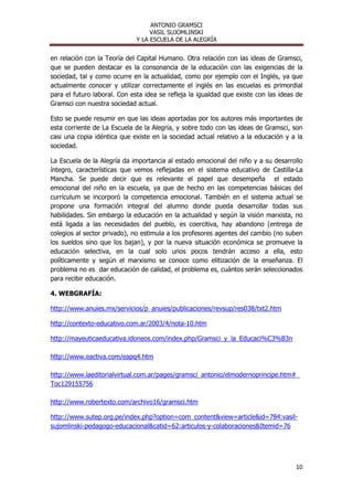 ANTONIO GRAMSCI
                                   VASIL SUJOMLINSKI
                              Y LA ESCUELA DE LA ALEGRÍA


en relación con la Teoría del Capital Humano. Otra relación con las ideas de Gramsci,
que se pueden destacar es la consonancia de la educación con las exigencias de la
sociedad, tal y como ocurre en la actualidad, como por ejemplo con el Inglés, ya que
actualmente conocer y utilizar correctamente el inglés en las escuelas es primordial
para el futuro laboral. Con esta idea se refleja la igualdad que existe con las ideas de
Gramsci con nuestra sociedad actual.

Esto se puede resumir en que las ideas aportadas por los autores más importantes de
esta corriente de La Escuela de la Alegría, y sobre todo con las ideas de Gramsci, son
casi una copia idéntica que existe en la sociedad actual relativo a la educación y a la
sociedad.

La Escuela de la Alegría da importancia al estado emocional del niño y a su desarrollo
íntegro, características que vemos reflejadas en el sistema educativo de Castilla-La
Mancha. Se puede decir que es relevante el papel que desempeña el estado
emocional del niño en la escuela, ya que de hecho en las competencias básicas del
currículum se incorporó la competencia emocional. También en el sistema actual se
propone una formación integral del alumno donde pueda desarrollar todas sus
habilidades. Sin embargo la educación en la actualidad y según la visión marxista, no
está ligada a las necesidades del pueblo, es coercitiva, hay abandono (entrega de
colegios al sector privado), no estimula a los profesores agentes del cambio (no suben
los sueldos sino que los bajan), y por la nueva situación económica se promueve la
educación selectiva, en la cual solo unos pocos tendrán acceso a ella, esto
políticamente y según el marxismo se conoce como elitización de la enseñanza. El
problema no es dar educación de calidad, el problema es, cuántos serán seleccionados
para recibir educación.

4. WEBGRAFÍA:

http://www.anuies.mx/servicios/p_anuies/publicaciones/revsup/res038/txt2.htm

http://contexto-educativo.com.ar/2003/4/nota-10.htm

http://mayeuticaeducativa.idoneos.com/index.php/Gramsci_y_la_Educaci%C3%B3n

http://www.eactiva.com/eapq4.htm

http://www.laeditorialvirtual.com.ar/pages/gramsci_antonio/elmodernoprincipe.htm#_
Toc129155756

http://www.robertexto.com/archivo16/gramsci.htm

http://www.sutep.org.pe/index.php?option=com_content&view=article&id=784:vasil-
sujomlinski-pedagogo-educacional&catid=62:articulos-y-colaboraciones&Itemid=76




                                                                                     10
 