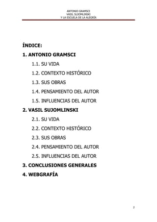 ANTONIO GRAMSCI
                       VASIL SUJOMLINSKI
                  Y LA ESCUELA DE LA ALEGRÍA




ÍNDICE:
1. ANTONIO GRAMSCI
   1.1. SU VIDA
   1.2. CONTEXTO HISTÓRICO
   1.3. SUS OBRAS
   1.4. PENSAMIENTO DEL AUTOR
   1.5. INFLUENCIAS DEL AUTOR
2. VASIL SUJOMLINSKI
   2.1. SU VIDA
   2.2. CONTEXTO HISTÓRICO
   2.3. SUS OBRAS
   2.4. PENSAMIENTO DEL AUTOR
   2.5. INFLUENCIAS DEL AUTOR
3. CONCLUSIONES GENERALES
4. WEBGRAFÍA




                                               2
 