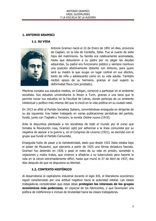 ANTONIO GRAMSCI
                                    VASIL SUJOMLINSKI
                               Y LA ESCUELA DE LA ALEGRÍA




1. ANTONIO GRAMSCI

       1.1. SU VIDA

                       Antonio Gramsci nació el 22 de Enero de 1891 en Ales, provincia
                       de Cagliari, en la Isla de Cerdeña, Italia. Fue el cuarto de siete
                       hijos del matrimonio. Su familia era relativamente acomodada,
                       hasta que detuvieron a su padre por no pagar las deudas
                       adquiridas. Su padre era funcionario público y siempre mantuvo
                       una posición afectivamente distante con Antonio, para quien
                       será su madre la que ocupe un lugar central en sus afectos,
                       tanto de niño y adolescente como en su vida adulta. También
                       recibió apoyo de su hermano, gracias al cual superó su
                       deformidad física (era jorobado).

Mientras cursaba sus estudios medios, en Caligari, comenzó a participar en el ambiente
socialista. Sus estudios universitarios lo llevan a Turín, gracias a una beca que le
permite iniciar sus estudios en la Facultad de Letras, donde participa de un ambiente
intelectual y político más intenso del que lo inició en la vida política en su ciudad natal.

En 1913 se afilió al Partido Socialista Italiano, convirtiéndose enseguida en dirigente de
su ala izquierda: tras haber trabajado en varias publicaciones periódicas del partido,
fundó, junto con Togliatti y Terracini, la revista Ordine nuovo (1919).

Ante la disyuntiva planteada a los socialistas de todo el mundo por el curso que
tomaba la Revolución rusa, Gramsci optó por adherirse a la línea comunista por su
negativa de apoyar a la guerra y, en el Congreso de Livorno (1921), se escindió con el
grupo que fundó el Partido Comunista.

Enseguida hubo de pasar a la clandestinidad, dado que desde 1922 Italia estaba bajo
el poder de Mussolini, que ejercería a partir de 1925 una férrea dictadura fascista.
Gramsci fue detenido en 1926 y pasó el resto de su vida en prisión, sometido a
vejaciones y malos tratos, que vinieron a añadirse a su tuberculosis para hacerle la
vida en la cárcel extremadamente difícil, hasta que murió el 27 de Abril de 1937, dos
días después de que se dispusiera su libertad.

       1.2. CONTEXTO HISTÓRICO

Al desarrollarse el capitalismo industrial durante el siglo XIX, el liberalismo económico
siguió caracterizado por una actitud negativa hacia la autoridad estatal. Las clases
trabajadoras consideraban que estas ideas protegían los intereses de los grupos
económicos más poderosos, en especial de los fabricantes, y que favorecían una
política de indiferencia e incluso de brutalidad hacia las clases trabajadoras.



                                                                                          3
 