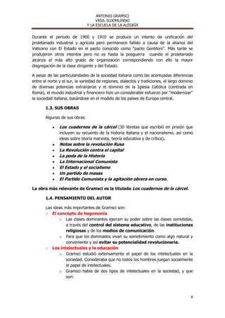 ANTONIO GRAMSCI
                                    VASIL SUJOMLINSKI
                               Y LA ESCUELA DE LA ALEGRÍA


Durante el periodo de 1900 y 1910 se produce un intento de unificación del
proletariado industrial y agrícola pero permanece fallido a causa de la alianza del
Vaticano con El Estado en el pacto conocido como “pacto Gentiloni”. Más tarde se
produjeron otros intentos pero no es hasta la posguerra cuando el proletariado
alcanza el más alto grado de organización correspondiendo con ello la mayor
disgregación de la clase dirigente y del Estado.

A pesar de las particularidades de la sociedad italiana como las acentuadas diferencias
entre el norte y el sur, la variedad de regiones, dialectos y tradiciones, el largo dominio
de diversas potencias extranjeras y el dominio de la Iglesia Católica (centrada en
Roma), el mundo industrial y financiero hizo un considerable esfuerzo por "modernizar"
la sociedad italiana, basándose en el modelo de los países de Europa central.

       1.3. SUS OBRAS

       Algunas de sus obras:

               Los cuadernos de la cárcel (30 libretas que escribió en prisión que
               incluyen su recuento de la historia italiana y el nacionalismo, así como
               ideas sobre teoría marxista, teoría educativa y de crítica).
               Notas sobre la revolución Rusa
               La Revolución contra el capital
               La poda de la Historia
               La Internacional Comunista
               El Estado y el socialismo
               Un partido de masas
               El Partido Comunista y la agitación obrera en curso.

La obra más relevante de Gramsci es la titulada Los cuadernos de la cárcel.

       1.4. PENSAMIENTO DEL AUTOR

       Las ideas más importantes de Gramsci son:
       o El concepto de hegemonía.
              o Las clases dominantes ejercen su poder sobre las clases sometidas,
                  a través del control del sistema educativo, de las instituciones
                  religiosas y de los medios de comunicación.
              o Para que los dominados vivan su sometimiento como algo natural y
                  conveniente y así evitar su potencialidad revolucionaria.
       o Los intelectuales y la educación
              o Gramsci estudió extensamente el papel de los intelectuales en la
                  sociedad. Consideraba que no todos los hombres juegan socialmente
                  el papel de intelectuales.
              o Gramsci habla de dos tipos de intelectuales en la sociedad, y que
                  son:



                                                                                         4
 