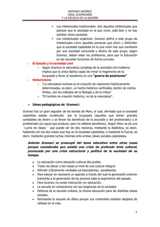 ANTONIO GRAMSCI
                                  VASIL SUJOMLINSKI
                             Y LA ESCUELA DE LA ALEGRÍA


                         Los intelectuales tradicionales: Son aquellos intelectuales que
                          piensan que la sociedad en la que viven, está bien y no hay
                          cambiar dicha sociedad.
                       Los intelectuales orgánicos: Gramsci define a este grupo de
                          intelectuales como aquellas personas que dicen y defienden
                          que la sociedad capitalista en la que viven hay que cambiarla
                          por una sociedad comunista y dentro de este grupo, según
                          Gramsci, deben estar los profesores, para que la Educación
                          en las escuelas funciones de forma correcta.
   o   El Estado y la sociedad civil
           o Según Gramcsi la naturaleza compleja de la sociedad civil moderna
              implica que la única táctica capaz de minar la hegemonía de la
              burguesía y llevar al socialismo es una “guerra de posiciones”
   o   Historicismo
           o "La naturaleza humana es el conjunto de relaciones históricamente
              determinadas, es decir, un hecho histórico verificable, dentro de ciertos
              límites, con los métodos de la filología y de la crítica"
           o “El hombre es creación histórica, no de la naturaleza”.

    Ideas pedagógicas de Gramsci:

Gramsci fue un gran seguidor de las teorías de Marx, el cual, afirmaba que la sociedad
capitalista estaba constituida `por la burguesía (aquellos que tienen grandes
cantidades de dinero y se llevan los beneficios de la plusvalía y del proletariado) y el
proletariado (es aquel que produce, pero no obtiene beneficios). Según Marx se da una
¨Lucha de clases¨ que puede ser de dos maneras, mediante la dialéctica, es decir,
hablando con las dos clases que hay en la sociedad capitalista, o mediante la fuerza, es
decir, mediante grandes luchas internas ente ambas clases sociales capitalistas.

   Antonio Gramsci se preocupó del tema educativo entre otras cosas
   porque consideraba que existía una crisis de profundo tinte cultural,
   provocada por una crisis estructural y política de la sociedad de su
   tiempo.

           La educación como elevación cultural del pueblo.
           Tratar de elevar a las masas al nivel de una cultura integral.
           Difundir críticamente verdades ya descubiertas, socializarlas.
           Para educar es necesario un aparato a través del cual la generación anterior
           transmita a la generación de los jóvenes toda la experiencia del pasado.
           Para Gramsci no existe instrucción sin educación.
           La escuela en consonancia con las exigencias de la sociedad.
           Defensa de la escuela unitaria, la misma educación para las distintas clases
           sociales.
           Rechazaba la escuela de élites porque sus contenidos estaban alejados de
           utilidad en la vida.

                                                                                       5
 