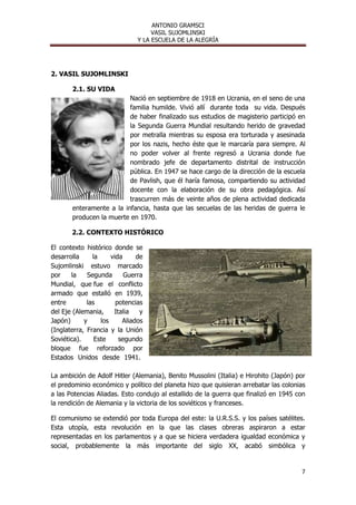 ANTONIO GRAMSCI
                                    VASIL SUJOMLINSKI
                               Y LA ESCUELA DE LA ALEGRÍA




2. VASIL SUJOMLINSKI

       2.1. SU VIDA
                          Nació en septiembre de 1918 en Ucrania, en el seno de una
                          familia humilde. Vivió allí durante toda su vida. Después
                          de haber finalizado sus estudios de magisterio participó en
                          la Segunda Guerra Mundial resultando herido de gravedad
                          por metralla mientras su esposa era torturada y asesinada
                          por los nazis, hecho éste que le marcaría para siempre. Al
                          no poder volver al frente regresó a Ucrania donde fue
                          nombrado jefe de departamento distrital de instrucción
                          pública. En 1947 se hace cargo de la dirección de la escuela
                          de Pavlish, que él haría famosa, compartiendo su actividad
                          docente con la elaboración de su obra pedagógica. Así
                          trascurren más de veinte años de plena actividad dedicada
       enteramente a la infancia, hasta que las secuelas de las heridas de guerra le
       producen la muerte en 1970.

       2.2. CONTEXTO HISTÓRICO

El contexto histórico donde se
desarrolla     la     vida     de
Sujomlinski estuvo marcado
por    la    Segunda       Guerra
Mundial, que fue el conflicto
armado que estalló en 1939,
entre        las        potencias
del Eje (Alemania,     Italia   y
Japón)      y     los     Aliados
(Inglaterra, Francia y la Unión
Soviética).     Este     segundo
bloque fue reforzado por
Estados Unidos desde 1941.

La ambición de Adolf Hitler (Alemania), Benito Mussolini (Italia) e Hirohito (Japón) por
el predominio económico y político del planeta hizo que quisieran arrebatar las colonias
a las Potencias Aliadas. Esto condujo al estallido de la guerra que finalizó en 1945 con
la rendición de Alemania y la victoria de los soviéticos y franceses.

El comunismo se extendió por toda Europa del este: la U.R.S.S. y los países satélites.
Esta utopía, esta revolución en la que las clases obreras aspiraron a estar
representadas en los parlamentos y a que se hiciera verdadera igualdad económica y
social, probablemente la más importante del siglo XX, acabó simbólica y


                                                                                      7
 