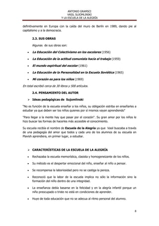 ANTONIO GRAMSCI
                                    VASIL SUJOMLINSKI
                               Y LA ESCUELA DE LA ALEGRÍA


definitivamente en Europa con la caída del muro de Berlín en 1989, dando pie al
capitalismo y a la democracia.

       2.3. SUS OBRAS

       Algunas de sus obras son:

       La Educación del Colectivismo en los escolares (1956)

       La Educación de la actitud comunista hacia el trabajo (1959)

       El mundo espiritual del escolar (1961)

       La Educación de la Personalidad en la Escuela Soviética (1965)

       Mi corazón es para los niños (1969)

En total escribió cerca de 30 libros y 500 artículos.

       2.4. PENSAMIENTO DEL AUTOR

    Ideas pedagógicas de Sujomlinski

“No es función de la escuela enseñar a los niños, su obligación estriba en enseñarles a
estudiar ya que deben ser los niños quienes por sí mismos vayan aprendiendo"

"Para llegar a la mente hay que pasar por el corazón". Su gran amor por los niños le
hizo buscar las formas de hacerles más accesible el conocimiento.

Su escuela recibía el nombre de Escuela de la Alegría ya que Vasil buscaba a través
de una pedagogía del amor que todos y cada uno de los alumnos de su escuela en
Plavish aprendiera, en primer lugar, a estudiar.



    CARACTERÍSTICAS DE LA ESCUELA DE LA ALEGRÍA

       Rechazaba la escuela memorística, clasista y homogeneizante de los niños.

       Su método es el despertar emocional del niño, enseñar al niño a pensar.

       Se recompensa la laboriosidad pero no se castiga la pereza.

       Reconoció que la labor de la escuela implica no sólo la información sino la
       formación del niño dentro de una integridad.

       La enseñanza debía basarse en la felicidad y en la alegría infantil porque un
       niño preocupado o triste no está en condiciones de aprender.

       Huye de toda educación que no se adecua al ritmo personal del alumno.



                                                                                     8
 