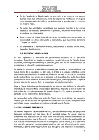 ANTONIO GRAMSCI
                                   VASIL SUJOMLINSKI
                              Y LA ESCUELA DE LA ALEGRÍA


       En la Escuela de la Alegría nadie es reprobado si se pretende que saquen
       buenas notas. Las calificaciones, como dijo alguna vez Montessori, sirven para
       hacer distingos entre los niños y para desmotivar a aquellos que no obtienen
       las mejores notas.

       Se evitan las actividades competitivas que pudieran humillar a los menos
       capaces y se mostraba partidario de la gimnasia, emulación de la belleza y la
       armonía de los movimientos.

       Para inculcar los deseos hacia el estudio es necesario crear un ambiente de
       laboriosidad, un clima estimulante y estimulador, que Sujomlinski denomina
       "Campos de Tensión"

       Su propuesta es la de enseñar viviendo, descubriendo la realidad con los niños,
       jugando y divirtiéndonos.

       2.5. INFLUENCIAS DEL AUTOR

Su obra representa la aplicación del personalismo educativo en la educación
comunista. Sujomlinski se basaba en principios característicos de la Escuela Nueva
occidental, como el paidocentrismo y el idealismo, pero a su vez los combinaba con los
principios de la educación socialista (marxismo).

La aportación marxista a la educación comprende, por un lado, la conformación de una
nueva teoría de la educación y, por otro, la crítica a la escuela entendida como
instrumento que mantiene y sustenta las diferencias sociales. La educación se analiza
dentro del contexto más amplio de la sociedad y de la política. Por tanto, las críticas
principales no están referidas a cuestiones metodológicas, sino al papel que cumple la
escuela más allá del aula, es decir, al contexto de las relaciones sociales.

Marx y Engels defienden que la educación ha de abarcar tres ámbitos: la educación
intelectual, la educación física y la educación politécnica, mediante la cual el alumno se
instruirá en los principios generales del proceso de producción y por la que entrará en
contacto con los instrumentos de la industria.

La escuela debe estar distanciada tanto del Estado como de la Iglesia y es necesario
impedir que en las escuelas se impartan disciplinas que conduzcan a interpretaciones
partidistas, ya que estas deben aprenderse en la vida y en la familia.

3. CONCLUSIONES GENERALES

La opinión respecto a la pedagogía marxista, que aborda este trabajo, es que guarda
bastantes similitudes con las ideas de la sociedad actual. Se puede observar
claramente esta deducción con las ideas sobre todo del autor Gramsci defendiendo en
sus ideas pedagógicas que la Educación es una relevación de la cultura del pueblo, ya
que nuestra sociedad sigue relacionado la inteligencia con la cultura, y a su vez como
una inversión, ya que en nuestra sociedad se dice a más inversión en educación mayor
formación, y por lo tanto mayor cultura, que da lugar a una mejoría de la educación,

                                                                                        9
 