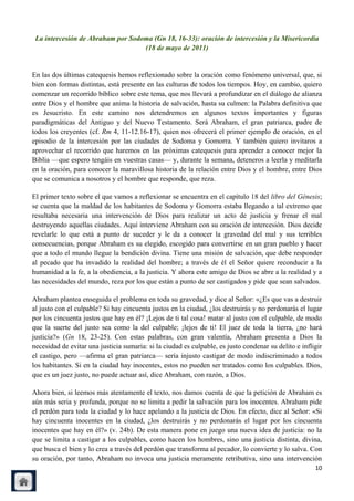 La intercesión de Abraham por Sodoma (Gn 18, 16-33): oración de intercesión y la Misericordia
                                   (18 de mayo de 2011)


En las dos últimas catequesis hemos reflexionado sobre la oración como fenómeno universal, que, si
bien con formas distintas, está presente en las culturas de todos los tiempos. Hoy, en cambio, quiero
comenzar un recorrido bíblico sobre este tema, que nos llevará a profundizar en el diálogo de alianza
entre Dios y el hombre que anima la historia de salvación, hasta su culmen: la Palabra definitiva que
es Jesucristo. En este camino nos detendremos en algunos textos importantes y figuras
paradigmáticas del Antiguo y del Nuevo Testamento. Será Abraham, el gran patriarca, padre de
todos los creyentes (cf. Rm 4, 11-12.16-17), quien nos ofrecerá el primer ejemplo de oración, en el
episodio de la intercesión por las ciudades de Sodoma y Gomorra. Y también quiero invitaros a
aprovechar el recorrido que haremos en las próximas catequesis para aprender a conocer mejor la
Biblia —que espero tengáis en vuestras casas— y, durante la semana, deteneros a leerla y meditarla
en la oración, para conocer la maravillosa historia de la relación entre Dios y el hombre, entre Dios
que se comunica a nosotros y el hombre que responde, que reza.

El primer texto sobre el que vamos a reflexionar se encuentra en el capítulo 18 del libro del Génesis;
se cuenta que la maldad de los habitantes de Sodoma y Gomorra estaba llegando a tal extremo que
resultaba necesaria una intervención de Dios para realizar un acto de justicia y frenar el mal
destruyendo aquellas ciudades. Aquí interviene Abraham con su oración de intercesión. Dios decide
revelarle lo que está a punto de suceder y le da a conocer la gravedad del mal y sus terribles
consecuencias, porque Abraham es su elegido, escogido para convertirse en un gran pueblo y hacer
que a todo el mundo llegue la bendición divina. Tiene una misión de salvación, que debe responder
al pecado que ha invadido la realidad del hombre; a través de él el Señor quiere reconducir a la
humanidad a la fe, a la obediencia, a la justicia. Y ahora este amigo de Dios se abre a la realidad y a
las necesidades del mundo, reza por los que están a punto de ser castigados y pide que sean salvados.

Abraham plantea enseguida el problema en toda su gravedad, y dice al Señor: «¿Es que vas a destruir
al justo con el culpable? Si hay cincuenta justos en la ciudad, ¿los destruirás y no perdonarás el lugar
por los cincuenta justos que hay en él? ¡Lejos de ti tal cosa! matar al justo con el culpable, de modo
que la suerte del justo sea como la del culpable; ¡lejos de ti! El juez de toda la tierra, ¿no hará
justicia?» (Gn 18, 23-25). Con estas palabras, con gran valentía, Abraham presenta a Dios la
necesidad de evitar una justicia sumaria: si la ciudad es culpable, es justo condenar su delito e infligir
el castigo, pero —afirma el gran patriarca— sería injusto castigar de modo indiscriminado a todos
los habitantes. Si en la ciudad hay inocentes, estos no pueden ser tratados como los culpables. Dios,
que es un juez justo, no puede actuar así, dice Abraham, con razón, a Dios.

Ahora bien, si leemos más atentamente el texto, nos damos cuenta de que la petición de Abraham es
aún más seria y profunda, porque no se limita a pedir la salvación para los inocentes. Abraham pide
el perdón para toda la ciudad y lo hace apelando a la justicia de Dios. En efecto, dice al Señor: «Si
hay cincuenta inocentes en la ciudad, ¿los destruirás y no perdonarás el lugar por los cincuenta
inocentes que hay en él?» (v. 24b). De esta manera pone en juego una nueva idea de justicia: no la
que se limita a castigar a los culpables, como hacen los hombres, sino una justicia distinta, divina,
que busca el bien y lo crea a través del perdón que transforma al pecador, lo convierte y lo salva. Con
su oración, por tanto, Abraham no invoca una justicia meramente retributiva, sino una intervención
                                                                                                       10
 