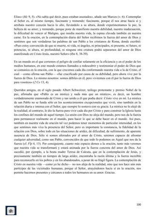 Elías» (Mc 9, 5). «No sabía qué decir, pues estaban asustados», añade san Marcos (v. 6). Contemplar
al Señor es, al mismo tiempo, fascinante y tremendo: fascinante, porque él nos atrae hacia sí y
arrebata nuestro corazón hacia lo alto, llevándolo a su altura, donde experimentamos la paz, la
belleza de su amor; y tremendo, porque pone de manifiesto nuestra debilidad, nuestra inadecuación,
la dificultad de vencer al Maligno, que insidia nuestra vida, la espina clavada también en nuestra
carne. En la oración, en la contemplación diaria del Señor recibimos la fuerza del amor de Dios y
sentimos que son verdaderas las palabras de san Pablo a los cristianos de Roma, donde escribió:
«Pues estoy convencido de que ni muerte, ni vida, ni ángeles, ni principados, ni presente, ni futuro, ni
potencias, ni altura, ni profundidad, ni ninguna otra criatura podrá separarnos del amor de Dios
manifestado en Cristo Jesús, nuestro Señor» (Rm 8, 38-39).

En un mundo en el que corremos el peligro de confiar solamente en la eficiencia y en el poder de los
medios humanos, en este mundo estamos llamados a redescubrir y testimoniar el poder de Dios que
se comunica en la oración, con la que crecemos cada día conformando nuestra vida a la de Cristo, el
cual —como afirma san Pablo— «fue crucificado por causa de su debilidad, pero ahora vive por la
fuerza de Dios. Lo mismo nosotros: somos débiles en él, pero viviremos con él por la fuerza de Dios
para vosotros» (2 Co 13, 4).

Queridos amigos, en el siglo pasado Albert Schweitzer, teólogo protestante y premio Nobel de la
paz, afirmaba que «Pablo es un místico y nada más que un místico», es decir, un hombre
verdaderamente enamorado de Cristo y tan unido a él que podía decir: Cristo vive en mí. La mística
de san Pablo no se funda sólo en los acontecimientos excepcionales que vivió, sino también en la
relación diaria e intensa con el Señor, que siempre lo sostuvo con su gracia. La mística no lo alejó de
la realidad; al contrario, le dio la fuerza para vivir cada día por Cristo y para construir la Iglesia hasta
los confines del mundo de aquel tiempo. La unión con Dios no aleja del mundo, pero nos da la fuerza
para permanecer realmente en el mundo, para hacer lo que se debe hacer en el mundo. Así pues,
también en nuestra vida de oración tal vez podemos tener momentos de particular intensidad, en los
que sentimos más viva la presencia del Señor, pero es importante la constancia, la fidelidad de la
relación con Dios, sobre todo en las situaciones de aridez, de dificultad, de sufrimiento, de aparente
ausencia de Dios. Sólo si somos aferrados por el amor de Cristo, seremos capaces de afrontar
cualquier adversidad, como san Pablo, convencidos de que todo lo podemos en Aquel que nos da la
fuerza (cf. Flp 4, 13). Por consiguiente, cuanto más espacio demos a la oración, tanto más veremos
que nuestra vida se transformará y estará animada por la fuerza concreta del amor de Dios. Así
sucedió, por ejemplo, a la beata madre Teresa de Calcuta, que en la contemplación de Jesús, y
precisamente también en tiempos de larga aridez, encontraba la razón última y la fuerza increíble
para reconocerlo en los pobres y en los abandonados, a pesar de su frágil figura. La contemplación de
Cristo en nuestra vida —como ya he dicho— no nos aleja de la realidad, sino que nos hace aún más
partícipes de las vicisitudes humanas, porque el Señor, atrayéndonos hacia sí en la oración, nos
permite hacernos presentes y cercanos a todos los hermanos en su amor. Gracias.




                                                                                                        100
 