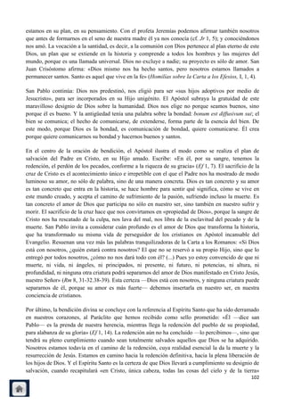 estamos en su plan, en su pensamiento. Con el profeta Jeremías podemos afirmar también nosotros
que antes de formarnos en el seno de nuestra madre él ya nos conocía (cf. Jr 1, 5); y conociéndonos
nos amó. La vocación a la santidad, es decir, a la comunión con Dios pertenece al plan eterno de este
Dios, un plan que se extiende en la historia y comprende a todos los hombres y las mujeres del
mundo, porque es una llamada universal. Dios no excluye a nadie; su proyecto es sólo de amor. San
Juan Crisóstomo afirma: «Dios mismo nos ha hecho santos, pero nosotros estamos llamados a
permanecer santos. Santo es aquel que vive en la fe» (Homilías sobre la Carta a los Efesios, I, 1, 4).

San Pablo continúa: Dios nos predestinó, nos eligió para ser «sus hijos adoptivos por medio de
Jesucristo», para ser incorporados en su Hijo unigénito. El Apóstol subraya la gratuidad de este
maravilloso designio de Dios sobre la humanidad. Dios nos elige no porque seamos buenos, sino
porque él es bueno. Y la antigüedad tenía una palabra sobre la bondad: bonum est diffusivum sui; el
bien se comunica; el hecho de comunicarse, de extenderse, forma parte de la esencia del bien. De
este modo, porque Dios es la bondad, es comunicación de bondad, quiere comunicarse. Él crea
porque quiere comunicarnos su bondad y hacernos buenos y santos.

En el centro de la oración de bendición, el Apóstol ilustra el modo como se realiza el plan de
salvación del Padre en Cristo, en su Hijo amado. Escribe: «En él, por su sangre, tenemos la
redención, el perdón de los pecados, conforme a la riqueza de su gracia» (Ef 1, 7). El sacrificio de la
cruz de Cristo es el acontecimiento único e irrepetible con el que el Padre nos ha mostrado de modo
luminoso su amor, no sólo de palabra, sino de una manera concreta. Dios es tan concreto y su amor
es tan concreto que entra en la historia, se hace hombre para sentir qué significa, cómo se vive en
este mundo creado, y acepta el camino de sufrimiento de la pasión, sufriendo incluso la muerte. Es
tan concreto el amor de Dios que participa no sólo en nuestro ser, sino también en nuestro sufrir y
morir. El sacrificio de la cruz hace que nos convirtamos en «propiedad de Dios», porque la sangre de
Cristo nos ha rescatado de la culpa, nos lava del mal, nos libra de la esclavitud del pecado y de la
muerte. San Pablo invita a considerar cuán profundo es el amor de Dios que transforma la historia,
que ha transformado su misma vida de perseguidor de los cristianos en Apóstol incansable del
Evangelio. Resuenan una vez más las palabras tranquilizadoras de la Carta a los Romanos: «Si Dios
está con nosotros, ¿quién estará contra nosotros? El que no se reservó a su propio Hijo, sino que lo
entregó por todos nosotros, ¿cómo no nos dará todo con él? (...) Pues yo estoy convencido de que ni
muerte, ni vida, ni ángeles, ni principados, ni presente, ni futuro, ni potencias, ni altura, ni
profundidad, ni ninguna otra criatura podrá separarnos del amor de Dios manifestado en Cristo Jesús,
nuestro Señor» (Rm 8, 31-32.38-39). Esta certeza —Dios está con nosotros, y ninguna criatura puede
separarnos de él, porque su amor es más fuerte— debemos insertarla en nuestro ser, en nuestra
conciencia de cristianos.

Por último, la bendición divina se concluye con la referencia al Espíritu Santo que ha sido derramado
en nuestros corazones, al Paráclito que hemos recibido como sello prometido: «Él —dice san
Pablo— es la prenda de nuestra herencia, mientras llega la redención del pueblo de su propiedad,
para alabanza de su gloria» (Ef 1, 14). La redención aún no ha concluido —lo percibimos—, sino que
tendrá su pleno cumplimiento cuando sean totalmente salvados aquellos que Dios se ha adquirido.
Nosotros estamos todavía en el camino de la redención, cuya realidad esencial la da la muerte y la
resurrección de Jesús. Estamos en camino hacia la redención definitiva, hacia la plena liberación de
los hijos de Dios. Y el Espíritu Santo es la certeza de que Dios llevará a cumplimiento su designio de
salvación, cuando recapitulará «en Cristo, única cabeza, todas las cosas del cielo y de la tierra»
                                                                                                   102
 