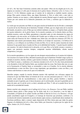 (cf. Ef 1, 10). San Juan Crisóstomo comenta sobre este punto: «Dios nos ha elegido por la fe y ha
impreso en nosotros el sello para la herencia de la gloria futura» (Homilías sobre la Carta a los
Efesios 2, 11-14). Debemos aceptar que el camino de la redención es también nuestro camino,
porque Dios quiere criaturas libres, que digan libremente sí. Pero es sobre todo y ante todo su
camino. Estamos en sus manos, y ahora depende de nuestra libertad seguir el camino que él abrió.
Vamos por este camino de la redención juntamente con Cristo, y sentimos que la redención se
realiza.

La visión que nos presenta san Pablo en esta gran oración de bendición nos ha llevado a contemplar
la acción de las tres Personas de la Santísima Trinidad: el Padre, que nos eligió antes de la creación
del mundo, nos pensó y creó; el Hijo que nos redimió mediante su sangre; y el Espíritu Santo, prenda
de nuestra redención y de la gloria futura. En la oración constante, en la relación diaria con Dios,
también nosotros, como san Pablo, aprendemos a descubrir cada vez más claramente los signos de
este designio y de esta acción: en la belleza del Creador que se refleja en sus criaturas (cf. Ef 3, 9),
como canta san Francisco de Asís: «Alabado seas, Señor mío, con todas tus criaturas» (FF 263). Es
importante estar atentos precisamente ahora, también en el tiempo de vacaciones, a la belleza de la
creación y a ver reflejarse en esa belleza el rostro de Dios. En su vida los santos muestran de modo
luminoso lo que puede hacer el poder de Dios en la debilidad del hombre. Y puede hacerlo también
con nosotros. En toda la historia de la salvación, en la que Dios se ha hecho cercano a nosotros y
espera con paciencia nuestros tiempos, comprende nuestras infidelidades, alienta nuestro
compromiso y nos guía.

En la oración aprendemos a ver los signos de este designio misericordioso en el camino de la Iglesia.
Así crecemos en el amor de Dios, abriendo la puerta para que la Santísima Trinidad venga a poner su
morada en nosotros, ilumine, caliente y guíe nuestra existencia. «El que me ama guardará mi palabra,
y mi Padre lo amará, y vendremos a él y haremos morada en él» (Jn 14, 23), dice Jesús prometiendo
a los discípulos el don del Espíritu Santo, que enseñará todas las cosas. San Ireneo dijo una vez que
en la Encarnación el Espíritu Santo se acostumbró a estar en el hombre. En la oración debemos
acostumbrarnos a estar con Dios. Esto es muy importante, que aprendamos a estar con Dios, y así
veamos cuán hermoso es estar con él, que es la redención.

Queridos amigos, cuando la oración alimenta nuestra vida espiritual, nos volvemos capaces de
conservar lo que san Pablo llama «el misterio de la fe» con una conciencia pura (cf. 1 Tm 3, 9). La
oración como modo de «acostumbrarnos» a estar junto con Dios, genera hombres y mujeres
animados no por el egoísmo, por el deseo de poseer, por la sed de poder, sino por la gratuidad, por el
deseo de amar, por la sed de servir, es decir, animados por Dios. Y sólo así se puede llevar luz en
medio de la oscuridad del mundo.

Quiero concluir esta catequesis con el epílogo de la Carta a los Romanos. Con san Pablo, también
nosotros damos gloria a Dios porque nos ha dicho todo de sí en Jesucristo y nos ha dado el
Consolador, el Espíritu de la verdad. Escribe san Pablo al final de la Carta a los Romanos: «Al que
puede consolidaros según mi Evangelio y el mensaje de Jesucristo que proclamo, conforme a la
revelación del misterio mantenido en secreto durante siglos eternos y manifestado ahora mediante las
Escrituras proféticas, dado a conocer según disposición del Dios eterno para que todas las gentes
llegaran a la obediencia de la fe, a Dios, único Sabio, por Jesucristo, la gloria por los siglos de los
siglos. Amén» (16, 25-27). Gracias.
                                                                                                    103
 