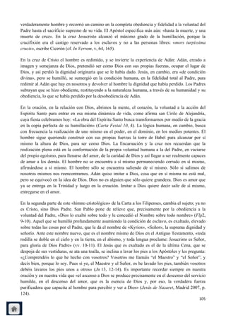 verdaderamente hombre y recorrió un camino en la completa obediencia y fidelidad a la voluntad del
Padre hasta el sacrificio supremo de su vida. El Apóstol especifica más aún: «hasta la muerte, y una
muerte de cruz». En la cruz Jesucristo alcanzó el máximo grado de la humillación, porque la
crucifixión era el castigo reservado a los esclavos y no a las personas libres: «mors turpissima
crucis», escribe Cicerón (cf. In Verrem, v, 64, 165).

En la cruz de Cristo el hombre es redimido, y se invierte la experiencia de Adán: Adán, creado a
imagen y semejanza de Dios, pretendió ser como Dios con sus propias fuerzas, ocupar el lugar de
Dios, y así perdió la dignidad originaria que se le había dado. Jesús, en cambio, era «de condición
divina», pero se humilló, se sumergió en la condición humana, en la fidelidad total al Padre, para
redimir al Adán que hay en nosotros y devolver al hombre la dignidad que había perdido. Los Padres
subrayan que se hizo obediente, restituyendo a la naturaleza humana, a través de su humanidad y su
obediencia, lo que se había perdido por la desobediencia de Adán.

En la oración, en la relación con Dios, abrimos la mente, el corazón, la voluntad a la acción del
Espíritu Santo para entrar en esa misma dinámica de vida, come afirma san Cirilo de Alejandría,
cuya fiesta celebramos hoy: «La obra del Espíritu Santo busca transformarnos por medio de la gracia
en la copia perfecta de su humillación» (Carta Festal 10, 4). La lógica humana, en cambio, busca
con frecuencia la realización de uno mismo en el poder, en el dominio, en los medios potentes. El
hombre sigue queriendo construir con sus propias fuerzas la torre de Babel para alcanzar por sí
mismo la altura de Dios, para ser como Dios. La Encarnación y la cruz nos recuerdan que la
realización plena está en la conformación de la propia voluntad humana a la del Padre, en vaciarse
del propio egoísmo, para llenarse del amor, de la caridad de Dios y así llegar a ser realmente capaces
de amar a los demás. El hombre no se encuentra a sí mismo permaneciendo cerrado en sí mismo,
afirmándose a sí mismo. El hombre sólo se encuentra saliendo de sí mismo. Sólo si salimos de
nosotros mismos nos reencontramos. Adán quiso imitar a Dios, cosa que en sí misma no está mal,
pero se equivocó en la idea de Dios. Dios no es alguien que sólo quiere grandeza. Dios es amor que
ya se entrega en la Trinidad y luego en la creación. Imitar a Dios quiere decir salir de sí mismo,
entregarse en el amor.

En la segunda parte de este «himno cristológico» de la Carta a los Filipenses, cambia el sujeto; ya no
es Cristo, sino Dios Padre. San Pablo pone de relieve que, precisamente por la obediencia a la
voluntad del Padre, «Dios lo exaltó sobre todo y le concedió el Nombre sobre todo nombre» (Flp2,
9-10). Aquel que se humilló profundamente asumiendo la condición de esclavo, es exaltado, elevado
sobre todas las cosas por el Padre, que le da el nombre de «Kyrios», «Señor», la suprema dignidad y
señorío. Ante este nombre nuevo, que es el nombre mismo de Dios en el Antiguo Testamento, «toda
rodilla se doble en el cielo y en la tierra, en el abismo, y toda lengua proclame: Jesucristo es Señor,
para gloria de Dios Padre» (vv. 10-11). El Jesús que es exaltado es el de la última Cena, que se
despoja de sus vestiduras, se ata una toalla, se inclina a lavar los pies a los Apóstoles y les pregunta:
«¿Comprendéis lo que he hecho con vosotros? Vosotros me llamáis ―el Maestro‖ y ―el Señor‖, y
decís bien, porque lo soy. Pues si yo, el Maestro y el Señor, os he lavado los pies, también vosotros
debéis lavaros los pies unos a otros» (Jn 13, 12-14). Es importante recordar siempre en nuestra
oración y en nuestra vida que «el ascenso a Dios se produce precisamente en el descenso del servicio
humilde, en el descenso del amor, que es la esencia de Dios y, por eso, la verdadera fuerza
purificadora que capacita al hombre para percibir y ver a Dios» (Jesús de Nazaret, Madrid 2007, p.
124).
                                                                                                     105
 