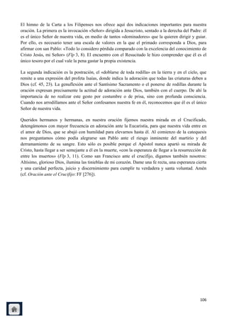 El himno de la Carta a los Filipenses nos ofrece aquí dos indicaciones importantes para nuestra
oración. La primera es la invocación «Señor» dirigida a Jesucristo, sentado a la derecha del Padre: él
es el único Señor de nuestra vida, en medio de tantos «dominadores» que la quieren dirigir y guiar.
Por ello, es necesario tener una escala de valores en la que el primado corresponda a Dios, para
afirmar con san Pablo: «Todo lo considero pérdida comparado con la excelencia del conocimiento de
Cristo Jesús, mi Señor» (Flp 3, 8). El encuentro con el Resucitado le hizo comprender que él es el
único tesoro por el cual vale la pena gastar la propia existencia.

La segunda indicación es la postración, el «doblarse de toda rodilla» en la tierra y en el cielo, que
remite a una expresión del profeta Isaías, donde indica la adoración que todas las criaturas deben a
Dios (cf. 45, 23). La genuflexión ante el Santísimo Sacramento o el ponerse de rodillas durante la
oración expresan precisamente la actitud de adoración ante Dios, también con el cuerpo. De ahí la
importancia de no realizar este gesto por costumbre o de prisa, sino con profunda consciencia.
Cuando nos arrodillamos ante el Señor confesamos nuestra fe en él, reconocemos que él es el único
Señor de nuestra vida.

Queridos hermanos y hermanas, en nuestra oración fijemos nuestra mirada en el Crucificado,
detengámonos con mayor frecuencia en adoración ante la Eucaristía, para que nuestra vida entre en
el amor de Dios, que se abajó con humildad para elevarnos hasta él. Al comienzo de la catequesis
nos preguntamos cómo podía alegrarse san Pablo ante el riesgo inminente del martirio y del
derramamiento de su sangre. Esto sólo es posible porque el Apóstol nunca apartó su mirada de
Cristo, hasta llegar a ser semejante a él en la muerte, «con la esperanza de llegar a la resurrección de
entre los muertos» (Flp 3, 11). Como san Francisco ante el crucifijo, digamos también nosotros:
Altísimo, glorioso Dios, ilumina las tinieblas de mi corazón. Dame una fe recta, una esperanza cierta
y una caridad perfecta, juicio y discernimiento para cumplir tu verdadera y santa voluntad. Amén
(cf. Oración ante el Crucifijo: FF [276]).




                                                                                                    106
 