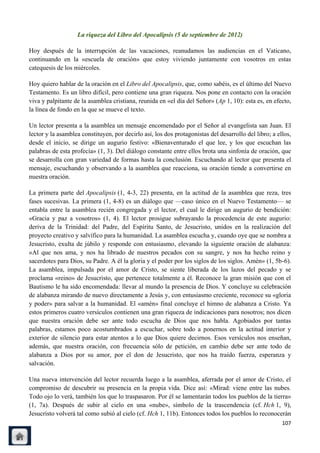La riqueza del Libro del Apocalipsis (5 de septiembre de 2012)

Hoy después de la interrupción de las vacaciones, reanudamos las audiencias en el Vaticano,
continuando en la «escuela de oración» que estoy viviendo juntamente con vosotros en estas
catequesis de los miércoles.

Hoy quiero hablar de la oración en el Libro del Apocalipsis, que, como sabéis, es el último del Nuevo
Testamento. Es un libro difícil, pero contiene una gran riqueza. Nos pone en contacto con la oración
viva y palpitante de la asamblea cristiana, reunida en «el día del Señor» (Ap 1, 10): esta es, en efecto,
la línea de fondo en la que se mueve el texto.

Un lector presenta a la asamblea un mensaje encomendado por el Señor al evangelista san Juan. El
lector y la asamblea constituyen, por decirlo así, los dos protagonistas del desarrollo del libro; a ellos,
desde el inicio, se dirige un augurio festivo: «Bienaventurado el que lee, y los que escuchan las
palabras de esta profecía» (1, 3). Del diálogo constante entre ellos brota una sinfonía de oración, que
se desarrolla con gran variedad de formas hasta la conclusión. Escuchando al lector que presenta el
mensaje, escuchando y observando a la asamblea que reacciona, su oración tiende a convertirse en
nuestra oración.

La primera parte del Apocalipsis (1, 4-3, 22) presenta, en la actitud de la asamblea que reza, tres
fases sucesivas. La primera (1, 4-8) es un diálogo que —caso único en el Nuevo Testamento— se
entabla entre la asamblea recién congregada y el lector, el cual le dirige un augurio de bendición:
«Gracia y paz a vosotros» (1, 4). El lector prosigue subrayando la procedencia de este augurio:
deriva de la Trinidad: del Padre, del Espíritu Santo, de Jesucristo, unidos en la realización del
proyecto creativo y salvífico para la humanidad. La asamblea escucha y, cuando oye que se nombra a
Jesucristo, exulta de júbilo y responde con entusiasmo, elevando la siguiente oración de alabanza:
«Al que nos ama, y nos ha librado de nuestros pecados con su sangre, y nos ha hecho reino y
sacerdotes para Dios, su Padre. A él la gloria y el poder por los siglos de los siglos. Amén» (1, 5b-6).
La asamblea, impulsada por el amor de Cristo, se siente liberada de los lazos del pecado y se
proclama «reino» de Jesucristo, que pertenece totalmente a él. Reconoce la gran misión que con el
Bautismo le ha sido encomendada: llevar al mundo la presencia de Dios. Y concluye su celebración
de alabanza mirando de nuevo directamente a Jesús y, con entusiasmo creciente, reconoce su «gloria
y poder» para salvar a la humanidad. El «amén» final concluye el himno de alabanza a Cristo. Ya
estos primeros cuatro versículos contienen una gran riqueza de indicaciones para nosotros; nos dicen
que nuestra oración debe ser ante todo escucha de Dios que nos habla. Agobiados por tantas
palabras, estamos poco acostumbrados a escuchar, sobre todo a ponernos en la actitud interior y
exterior de silencio para estar atentos a lo que Dios quiere decirnos. Esos versículos nos enseñan,
además, que nuestra oración, con frecuencia sólo de petición, en cambio debe ser ante todo de
alabanza a Dios por su amor, por el don de Jesucristo, que nos ha traído fuerza, esperanza y
salvación.

Una nueva intervención del lector recuerda luego a la asamblea, aferrada por el amor de Cristo, el
compromiso de descubrir su presencia en la propia vida. Dice así: «Mirad: viene entre las nubes.
Todo ojo lo verá, también los que lo traspasaron. Por él se lamentarán todos los pueblos de la tierra»
(1, 7a). Después de subir al cielo en una «nube», símbolo de la trascendencia (cf. Hch 1, 9),
Jesucristo volverá tal como subió al cielo (cf. Hch 1, 11b). Entonces todos los pueblos lo reconocerán
                                                                                                       107
 